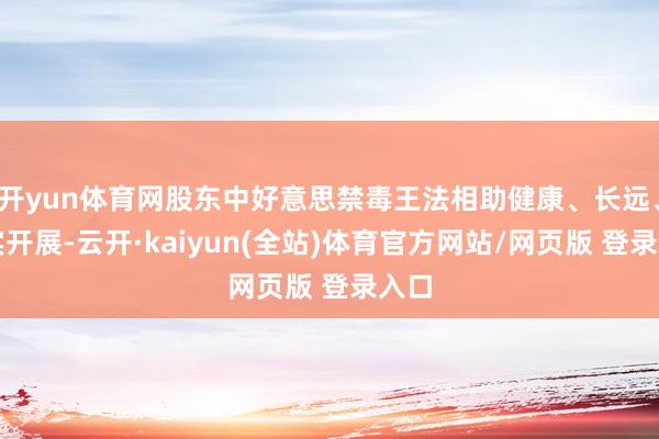 开yun体育网股东中好意思禁毒王法相助健康、长远、求实开展-云开·kaiyun(全站)体育官方网站/