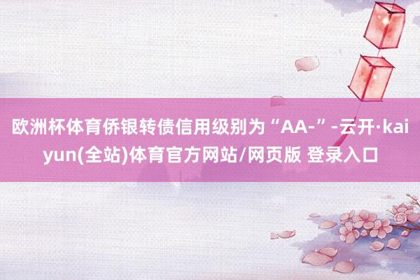 欧洲杯体育侨银转债信用级别为“AA-”-云开·kaiyun(全站)体育官方网站/网页版 登录入口