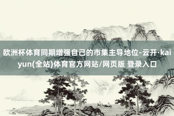 欧洲杯体育同期增强自己的市集主导地位-云开·kaiyun(全站)体育官方网站/网页版 登录入口