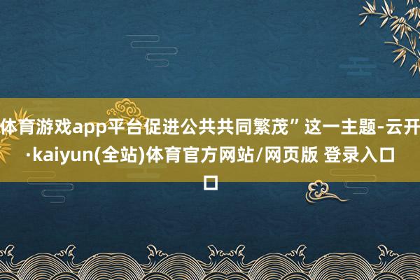 体育游戏app平台促进公共共同繁茂”这一主题-云开·kaiyun(全站)体育官方网站/网页版 登录入