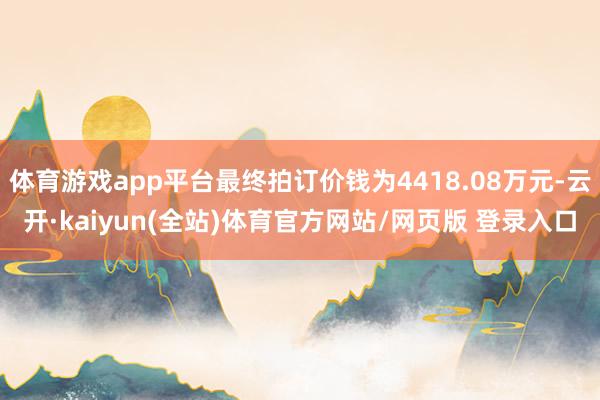 体育游戏app平台最终拍订价钱为4418.08万元-云开·kaiyun(全站)体育官方网站/网页版 