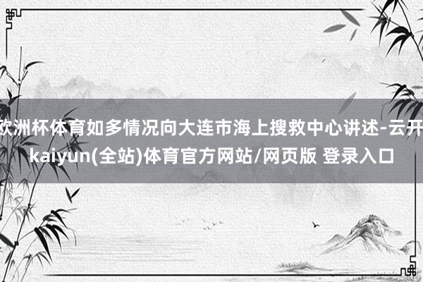 欧洲杯体育如多情况向大连市海上搜救中心讲述-云开·kaiyun(全站)体育官方网站/网页版 登录入口