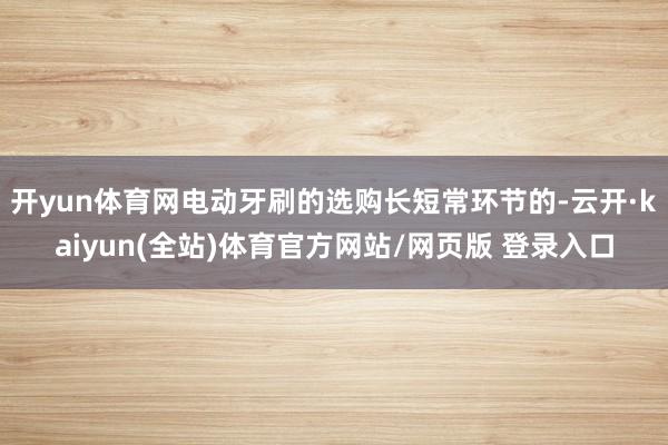 开yun体育网电动牙刷的选购长短常环节的-云开·kaiyun(全站)体育官方网站/网页版 登录入口