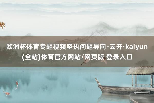 欧洲杯体育专题视频坚执问题导向-云开·kaiyun(全站)体育官方网站/网页版 登录入口