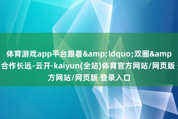 体育游戏app平台跟着&ldquo;双圈&rdquo;合作长远-云开·kaiyun(