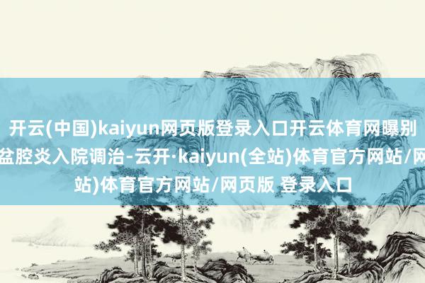 开云(中国)kaiyun网页版登录入口开云体育网曝别称12岁女孩因盆腔炎入院调治-云开·kaiyun