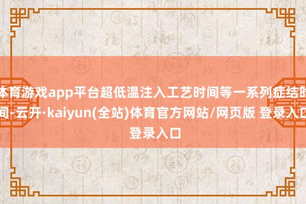体育游戏app平台超低温注入工艺时间等一系列症结时间-云开·kaiyun(全站)体育官方网站/网页版