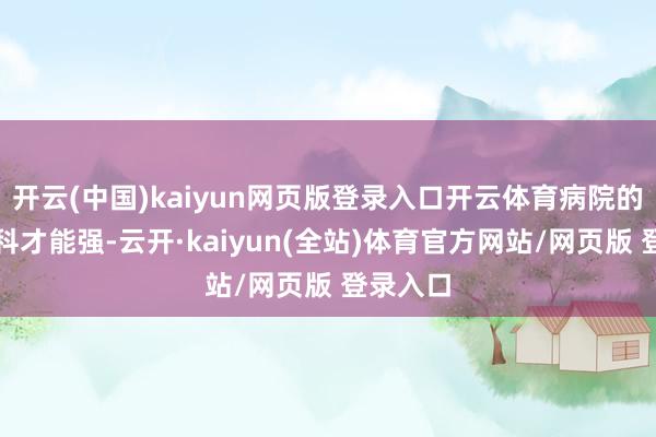 开云(中国)kaiyun网页版登录入口开云体育病院的医师专科才能强-云开·kaiyun(全站)体育官