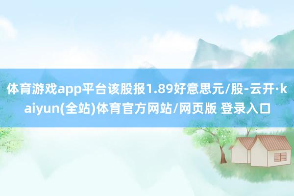 体育游戏app平台该股报1.89好意思元/股-云开·kaiyun(全站)体育官方网站/网页版 登录入