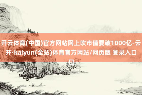 开云体育(中国)官方网站网上吹市值要破1000亿-云开·kaiyun(全站)体育官方网站/网页版 登