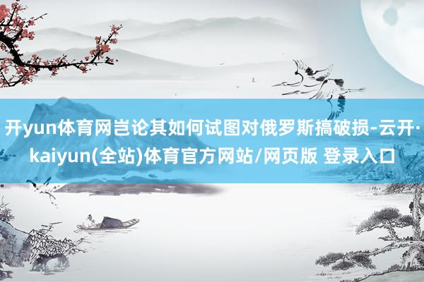 开yun体育网岂论其如何试图对俄罗斯搞破损-云开·kaiyun(全站)体育官方网站/网页版 登录入口