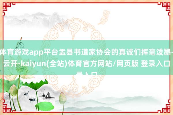 体育游戏app平台盂县书道家协会的真诚们挥毫泼墨-云开·kaiyun(全站)体育官方网站/网页版 登
