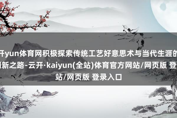 开yun体育网积极探索传统工艺好意思术与当代生涯的和会翻新之路-云开·kaiyun(全站)体育官方网