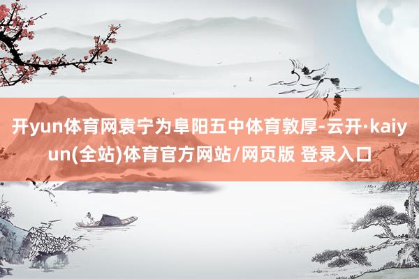 开yun体育网袁宁为阜阳五中体育敦厚-云开·kaiyun(全站)体育官方网站/网页版 登录入口