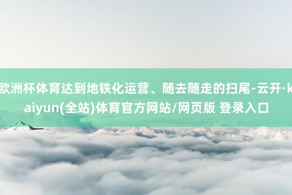 欧洲杯体育达到地铁化运营、随去随走的扫尾-云开·kaiyun(全站)体育官方网站/网页版 登录入口