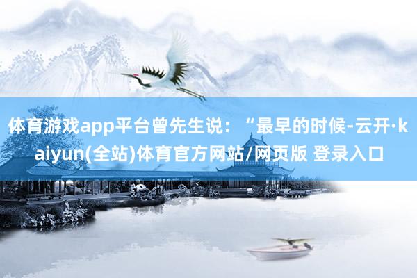 体育游戏app平台曾先生说：“最早的时候-云开·kaiyun(全站)体育官方网站/网页版 登录入口