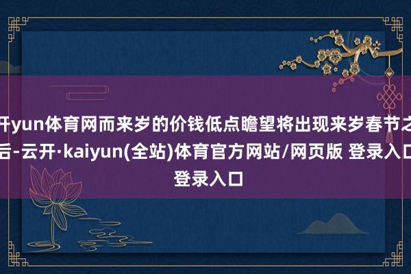 开yun体育网而来岁的价钱低点瞻望将出现来岁春节之后-云开·kaiyun(全站)体育官方网站/网页版