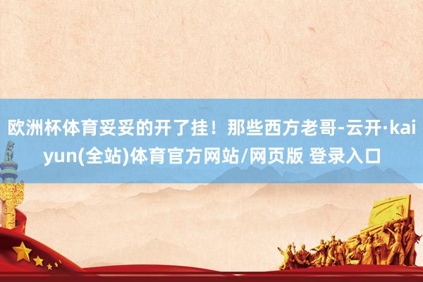 欧洲杯体育妥妥的开了挂！那些西方老哥-云开·kaiyun(全站)体育官方网站/网页版 登录入口