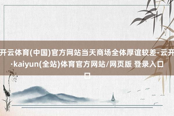 开云体育(中国)官方网站当天商场全体厚谊较差-云开·kaiyun(全站)体育官方网站/网页版 登录入