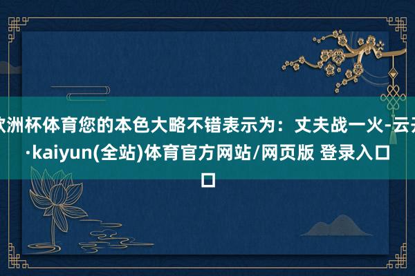 欧洲杯体育您的本色大略不错表示为：丈夫战一火-云开·kaiyun(全站)体育官方网站/网页版 登录入
