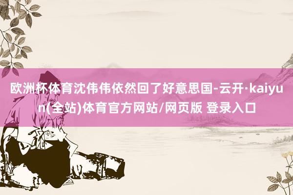 欧洲杯体育沈伟伟依然回了好意思国-云开·kaiyun(全站)体育官方网站/网页版 登录入口