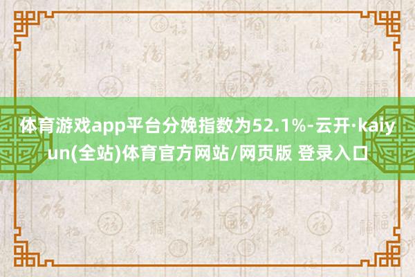 体育游戏app平台分娩指数为52.1%-云开·kaiyun(全站)体育官方网站/网页版 登录入口