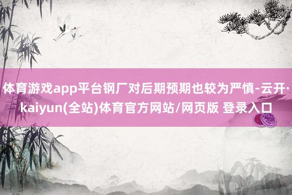 体育游戏app平台钢厂对后期预期也较为严慎-云开·kaiyun(全站)体育官方网站/网页版 登录入口