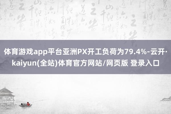 体育游戏app平台亚洲PX开工负荷为79.4%-云开·kaiyun(全站)体育官方网站/网页版 登录