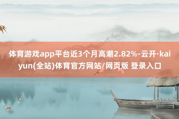 体育游戏app平台近3个月高潮2.82%-云开·kaiyun(全站)体育官方网站/网页版 登录入口