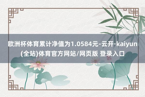 欧洲杯体育累计净值为1.0584元-云开·kaiyun(全站)体育官方网站/网页版 登录入口