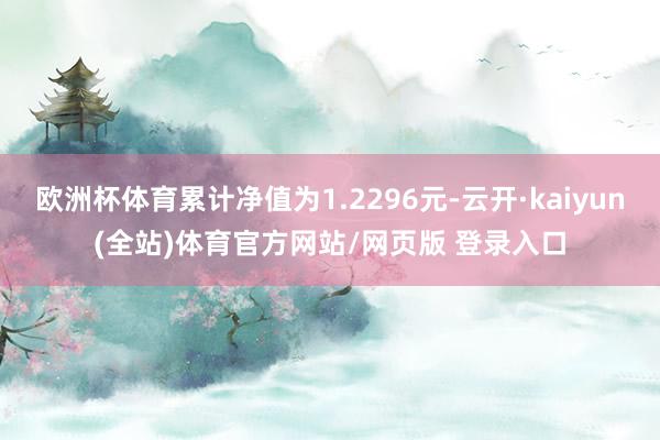 欧洲杯体育累计净值为1.2296元-云开·kaiyun(全站)体育官方网站/网页版 登录入口