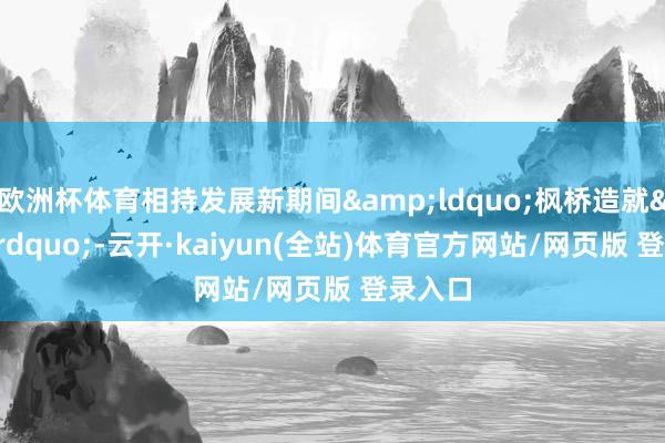 欧洲杯体育相持发展新期间&ldquo;枫桥造就&rdquo;-云开·kaiyun(全