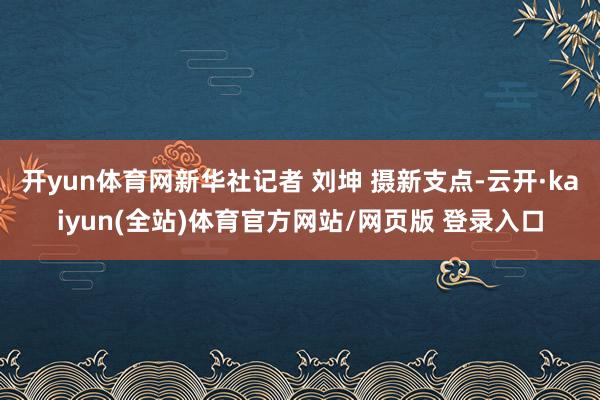开yun体育网新华社记者 刘坤 摄新支点-云开·kaiyun(全站)体育官方网站/网页版 登录入口