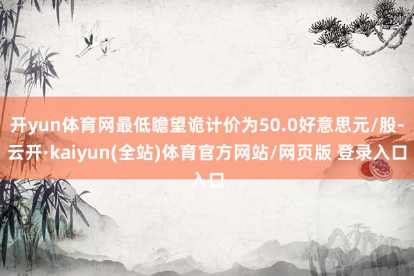 开yun体育网最低瞻望诡计价为50.0好意思元/股-云开·kaiyun(全站)体育官方网站/网页版 