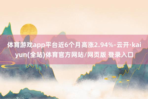 体育游戏app平台近6个月高涨2.94%-云开·kaiyun(全站)体育官方网站/网页版 登录入口