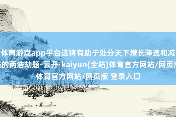体育游戏app平台这将有助于处分天下增长降速和减缓通货彭胀的两浩劫题-云开·kaiyun(全站)体育