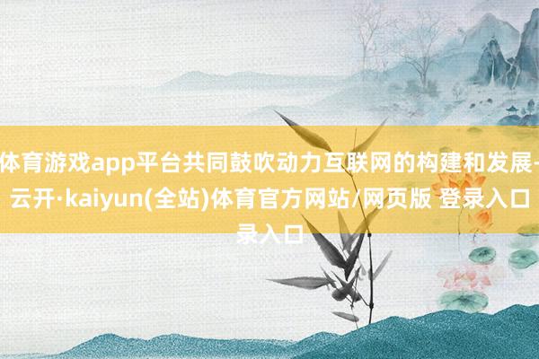 体育游戏app平台共同鼓吹动力互联网的构建和发展-云开·kaiyun(全站)体育官方网站/网页版 登
