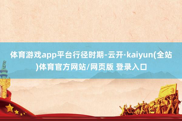 体育游戏app平台行径时期-云开·kaiyun(全站)体育官方网站/网页版 登录入口