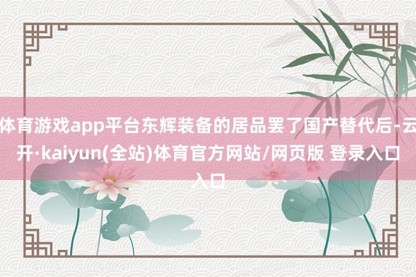 体育游戏app平台东辉装备的居品罢了国产替代后-云开·kaiyun(全站)体育官方网站/网页版 登录