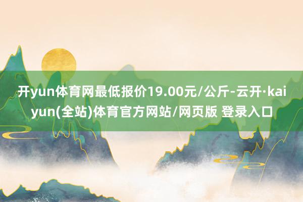 开yun体育网最低报价19.00元/公斤-云开·kaiyun(全站)体育官方网站/网页版 登录入口