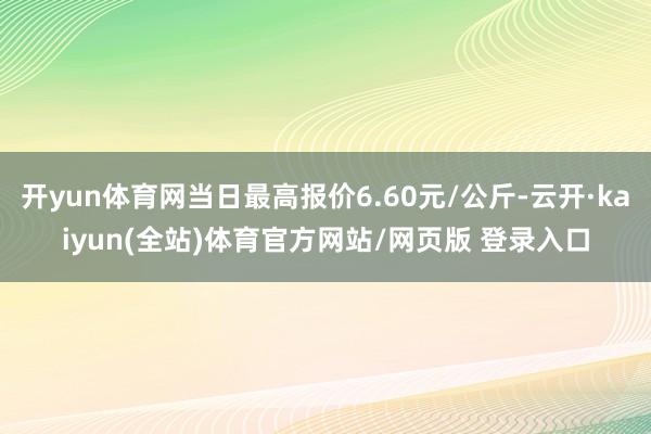 开yun体育网当日最高报价6.60元/公斤-云开·kaiyun(全站)体育官方网站/网页版 登录入口