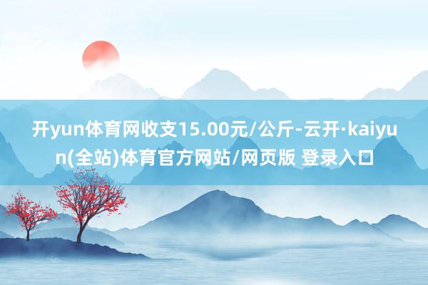 开yun体育网收支15.00元/公斤-云开·kaiyun(全站)体育官方网站/网页版 登录入口