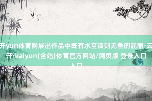 开yun体育网展出作品中既有水至清则无鱼的靓丽-云开·kaiyun(全站)体育官方网站/网页版 登录