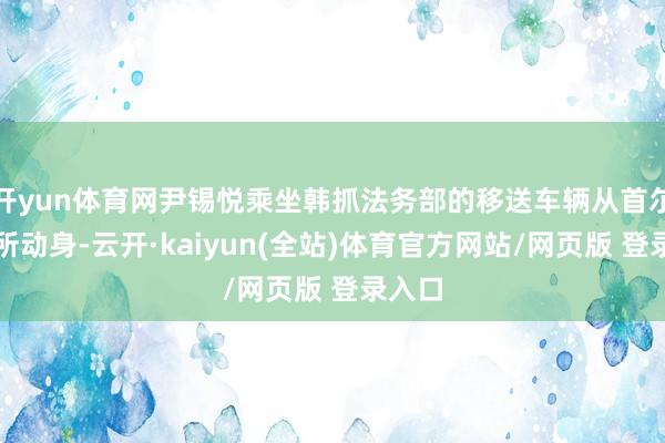 开yun体育网尹锡悦乘坐韩抓法务部的移送车辆从首尔拘留所动身-云开·kaiyun(全站)体育官方网站
