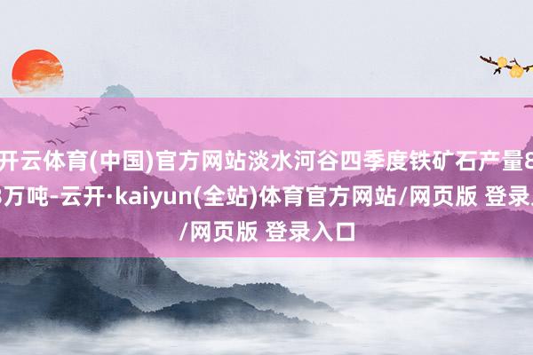 开云体育(中国)官方网站淡水河谷四季度铁矿石产量8528万吨-云开·kaiyun(全站)体育官方网站