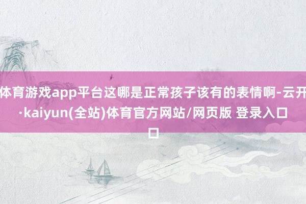 体育游戏app平台这哪是正常孩子该有的表情啊-云开·kaiyun(全站)体育官方网站/网页版 登录入