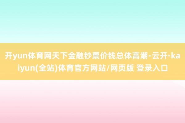 开yun体育网天下金融钞票价钱总体高潮-云开·kaiyun(全站)体育官方网站/网页版 登录入口