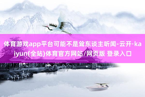 体育游戏app平台可能不是耸东谈主听闻-云开·kaiyun(全站)体育官方网站/网页版 登录入口