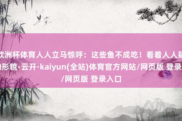 欧洲杯体育人人立马惊呼：这些鱼不成吃！看着人人疑忌的形貌-云开·kaiyun(全站)体育官方网站/网
