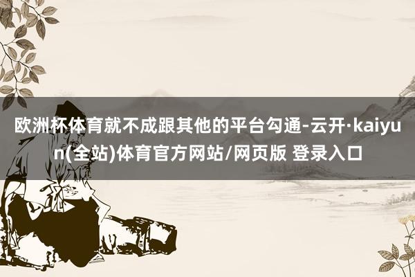 欧洲杯体育就不成跟其他的平台勾通-云开·kaiyun(全站)体育官方网站/网页版 登录入口